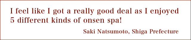 I feel like I got a really good deal as I enjoyed 5 different kinds of onsen spa! Saki Natsumoto, Shiga Prefecture